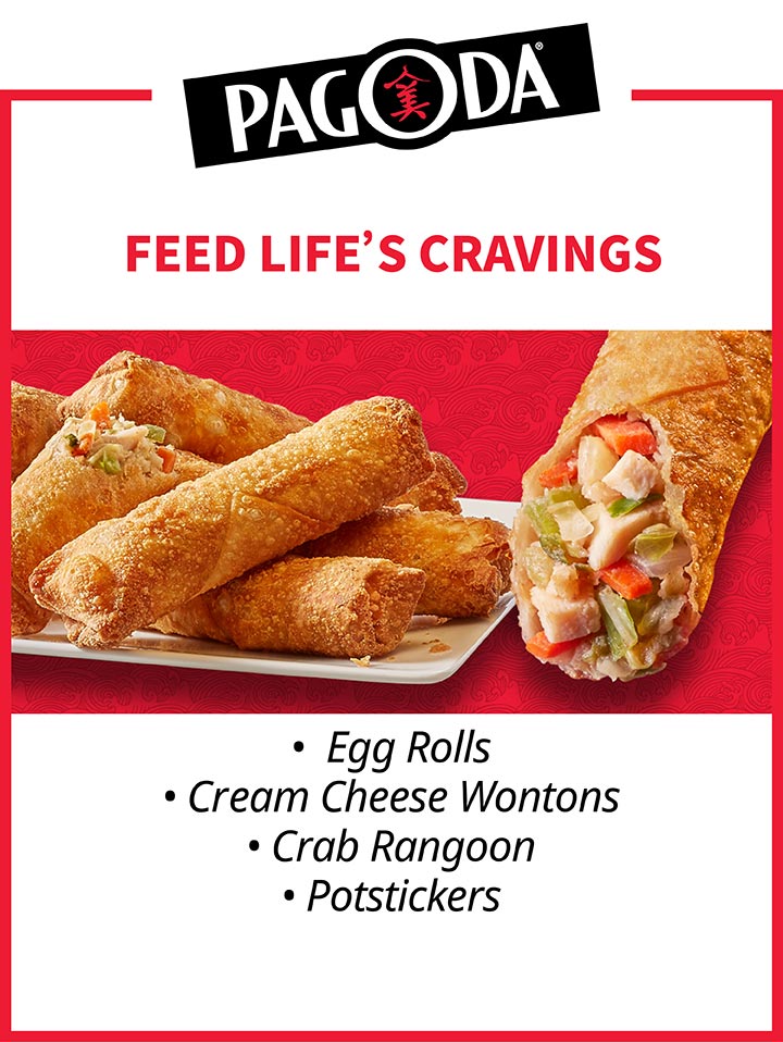 PAGODA®. FEED LIFE'S CRAVINGS. Egg Rolls - Cream Cheese Wontons - Crab Rangoon - Potstickers